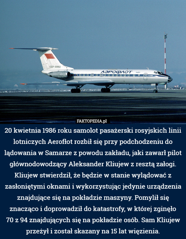 20 kwietnia 1986 roku samolot pasażerski rosyjskich linii lotniczych Aerofłot rozbił się przy podchodzeniu do lądowania w Samarze z powodu zakładu, jaki zawarł pilot głównodowodzący Aleksander Kliujew z resztą załogi. Kliujew stwierdził, że będzie w stanie wylądować z zasłoniętymi oknami i wykorzystując jedynie urządzenia znajdujące się na pokładzie maszyny. Pomylił się znacząco i doprowadził do katastrofy, w której zginęło
70 z 94 znajdujących się na pokładzie osób. Sam Kliujew przeżył i został skazany na 15 lat więzienia. 