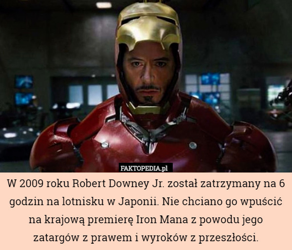 W 2009 roku Robert Downey Jr. został zatrzymany na 6 godzin na lotnisku w Japonii. Nie chciano go wpuścić na krajową premierę Iron Mana z powodu jego zatargów z prawem i wyroków z przeszłości. 