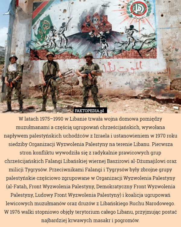 W latach 1975–1990 w Libanie trwała wojna domowa pomiędzy muzułmanami a częścią ugrupowań chrześcijańskich, wywołana napływem palestyńskich uchodźców z Izraela i ustanowieniem w 1970 roku siedziby Organizacji Wyzwolenia Palestyny na terenie Libanu. Pierwsza stron konfliktu wywodziła się z radykalnie prawicowych grup chrześcijańskich Falangi Libańskiej wiernej Baszirowi al-Dżumajilowi oraz milicji Tygrysów. Przeciwnikami Falangi i Tygrysów były zbrojne grupy palestyńskie częściowo zgrupowane w Organizacji Wyzwolenia Palestyny (al-Fatah, Front Wyzwolenia Palestyny, Demokratyczny Front Wyzwolenia Palestyny, Ludowy Front Wyzwolenia Palestyny) i koalicja ugrupowań lewicowych muzułmanów oraz druzów z Libańskiego Ruchu Narodowego. W 1976 walki stopniowo objęły terytorium całego Libanu, przyjmując postać najbardziej krwawych masakr i pogromów. 