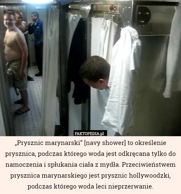 „Prysznic marynarski” [navy shower] to określenie prysznica, podczas którego woda jest odkręcana tylko do namoczenia i spłukania ciała z mydła. Przeciwieństwem prysznica marynarskiego jest prysznic hollywoodzki, podczas którego woda leci nieprzerwanie. 