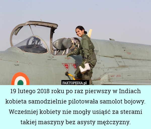 19 lutego 2018 roku po raz pierwszy w Indiach kobieta samodzielnie pilotowała samolot bojowy. Wcześniej kobiety nie mogły usiąść za sterami takiej maszyny bez asysty mężczyzny. 
