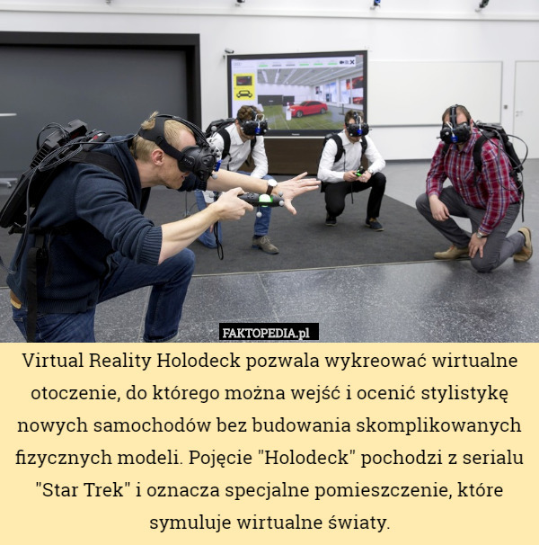 Virtual Reality Holodeck pozwala wykreować wirtualne otoczenie, do którego można wejść i ocenić stylistykę nowych samochodów bez budowania skomplikowanych fizycznych modeli. Pojęcie "Holodeck" pochodzi z serialu "Star Trek" i oznacza specjalne pomieszczenie, które symuluje wirtualne światy. 