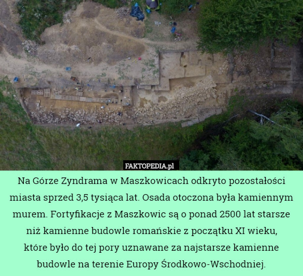 Na Górze Zyndrama w Maszkowicach odkryto pozostałości miasta sprzed 3,5 tysiąca lat. Osada otoczona była kamiennym murem. Fortyfikacje z Maszkowic są o ponad 2500 lat starsze niż kamienne budowle romańskie z początku XI wieku,
 które było do tej pory uznawane za najstarsze kamienne budowle na terenie Europy Środkowo-Wschodniej. 