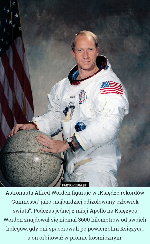 Astronauta Alfred Worden figuruje w „Księdze rekordów Guinnessa” jako „najbardziej odizolowany człowiek świata”. Podczas jednej z misji Apollo na Księżycu Worden znajdował się niemal 3600 kilometrów od swoich kolegów, gdy oni spacerowali po powierzchni Księżyca,
a on orbitował w promie kosmicznym. 