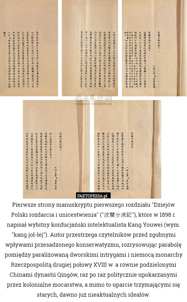Pierwsze strony manuskryptu pierwszego rozdziału "Dziejów Polski rozdarcia i unicestwienia" ("波蘭分滅記"), które w 1898 r. napisał wybitny konfucjański intelektualista Kang Youwei (wym. "kang joł-łej"). Autor przestrzega czytelników przed zgubnymi wpływami przesadzonego konserwatyzmu, rozrysowując parabolę pomiędzy paraliżowaną dworskimi intrygami i niemocą monarchy Rzeczpospolitą drugiej połowy XVIII w. a równie podzielonymi Chinami dynastii Qingów, raz po raz politycznie upokarzanymi przez kolonialne mocarstwa, a mimo to uparcie trzymającymi się starych, dawno już nieaktualnych ideałów. 