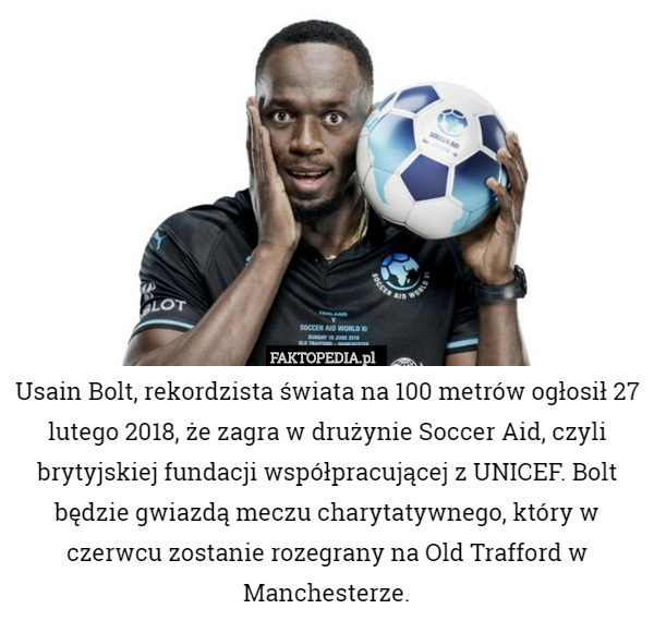 Usain Bolt, rekordzista świata na 100 metrów ogłosił 27 lutego 2018, że zagra w drużynie Soccer Aid, czyli brytyjskiej fundacji współpracującej z UNICEF. Bolt będzie gwiazdą meczu charytatywnego, który w czerwcu zostanie rozegrany na Old Trafford w Manchesterze. 