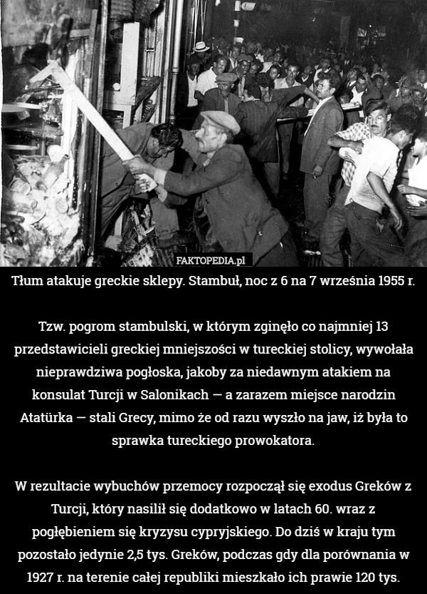 Tłum atakuje greckie sklepy. Stambuł, noc z 6 na 7 września 1955 r.

Tzw. pogrom stambulski, w którym zginęło co najmniej 13 przedstawicieli greckiej mniejszości w tureckiej stolicy, wywołała nieprawdziwa pogłoska, jakoby za niedawnym atakiem na konsulat Turcji w Salonikach — a zarazem miejsce narodzin Atatürka — stali Grecy, mimo że od razu wyszło na jaw, iż była to sprawka tureckiego prowokatora.

W rezultacie wybuchów przemocy rozpoczął się exodus Greków z Turcji, który nasilił się dodatkowo w latach 60. wraz z pogłębieniem się kryzysu cypryjskiego. Do dziś w kraju tym pozostało jedynie 2,5 tys. Greków, podczas gdy dla porównania w 1927 r. na terenie całej republiki mieszkało ich prawie 120 tys. 