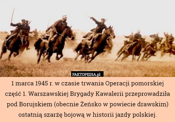 1 marca 1945 r. w czasie trwania Operacji pomorskiej część 1. Warszawskiej Brygady Kawalerii przeprowadziła pod Borujskiem (obecnie Żeńsko w powiecie drawskim) ostatnią szarżę bojową w historii jazdy polskiej. 