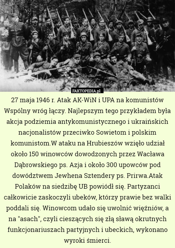 27 maja 1946 r. Atak AK-WiN i UPA na komunistów
Wspólny wróg łączy. Najlepszym tego przykładem była akcja podziemia antykomunistycznego i ukraińskich nacjonalistów przeciwko Sowietom i polskim komunistom.W ataku na Hrubieszów wzięło udział około 150 winowców dowodzonych przez Wacława Dąbrowskiego ps. Azja i około 300 upowców pod dowództwem Jewhena Sztendery ps. Prirwa.Atak Polaków na siedzibę UB powiódł się. Partyzanci całkowicie zaskoczyli ubeków, którzy prawie bez walki poddali się. Winowcom udało się uwolnić więźniów, a na "asach", czyli cieszących się złą sławą okrutnych funkcjonariuszach partyjnych i ubeckich, wykonano wyroki śmierci. 