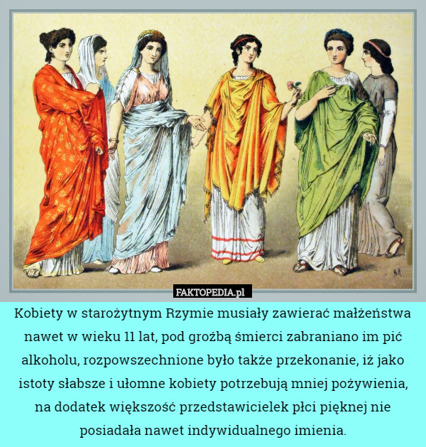 Kobiety w starożytnym Rzymie musiały zawierać małżeństwa nawet w wieku 11 lat, pod groźbą śmierci zabraniano im pić alkoholu, rozpowszechnione było także przekonanie, iż jako istoty słabsze i ułomne kobiety potrzebują mniej pożywienia,
 na dodatek większość przedstawicielek płci pięknej nie posiadała nawet indywidualnego imienia. 