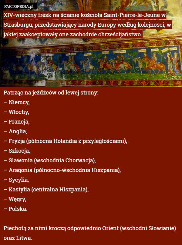 XIV-wieczny fresk na ścianie kościoła Saint-Pierre-le-Jeune w Strasburgu, przedstawiający narody Europy według kolejności, w jakiej zaakceptowały one zachodnie chrześcijaństwo.





Patrząc na jeźdźców od lewej strony:
– Niemcy,
– Włochy,
– Francja,
– Anglia,
– Fryzja (północna Holandia z przyległościami),
– Szkocja,
– Slawonia (wschodnia Chorwacja),
– Aragonia (północno-wschodnia Hiszpania),
– Sycylia,
– Kastylia (centralna Hiszpania),
– Węgry,
– Polska.

Piechotą za nimi kroczą odpowiednio Orient (wschodni Słowianie) oraz Litwa. 