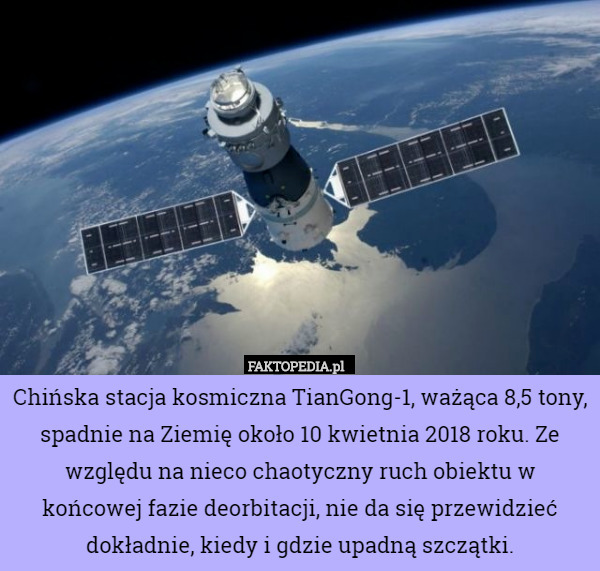Chińska stacja kosmiczna TianGong-1, ważąca 8,5 tony, spadnie na Ziemię około 10 kwietnia 2018 roku. Ze względu na nieco chaotyczny ruch obiektu w końcowej fazie deorbitacji, nie da się przewidzieć dokładnie, kiedy i gdzie upadną szczątki. 