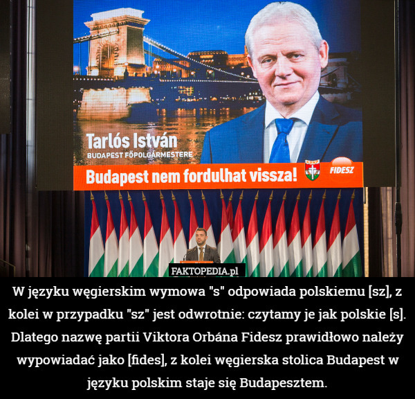 W języku węgierskim wymowa "s" odpowiada polskiemu [sz], z kolei w przypadku "sz" jest odwrotnie: czytamy je jak polskie [s]. Dlatego nazwę partii Viktora Orbána Fidesz prawidłowo należy wypowiadać jako [fides], z kolei węgierska stolica Budapest w języku polskim staje się Budapesztem. 