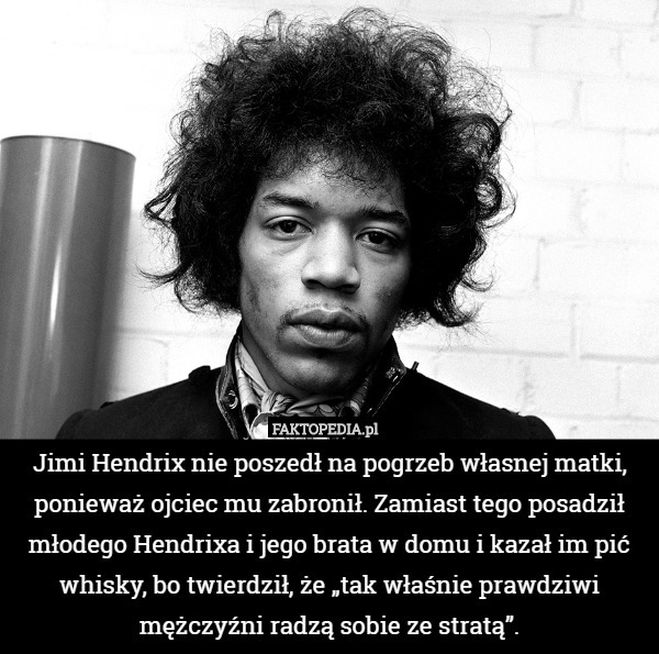 Jimi Hendrix nie poszedł na pogrzeb własnej matki, ponieważ ojciec mu zabronił. Zamiast tego posadził młodego Hendrixa i jego brata w domu i kazał im pić whisky, bo twierdził, że „tak właśnie prawdziwi mężczyźni radzą sobie ze stratą”. 