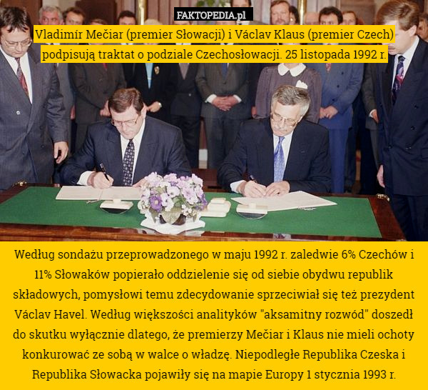 Vladimír Mečiar (premier Słowacji) i Václav Klaus (premier Czech) podpisują traktat o podziale Czechosłowacji. 25 listopada 1992 r.









Według sondażu przeprowadzonego w maju 1992 r. zaledwie 6% Czechów i 11% Słowaków popierało oddzielenie się od siebie obydwu republik składowych, pomysłowi temu zdecydowanie sprzeciwiał się też prezydent Václav Havel. Według większości analityków "aksamitny rozwód" doszedł do skutku wyłącznie dlatego, że premierzy Mečiar i Klaus nie mieli ochoty konkurować ze sobą w walce o władzę. Niepodległe Republika Czeska i Republika Słowacka pojawiły się na mapie Europy 1 stycznia 1993 r. 