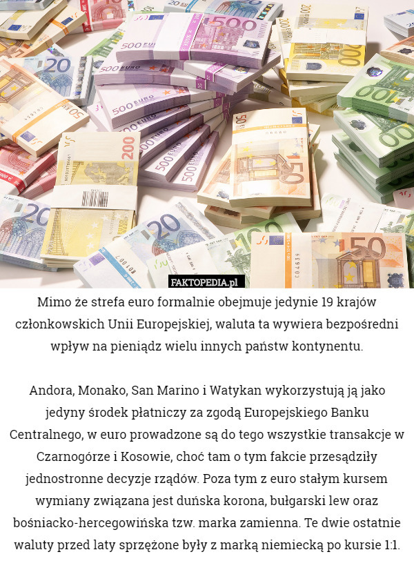 Mimo że strefa euro formalnie obejmuje jedynie 19 krajów członkowskich Unii Europejskiej, waluta ta wywiera bezpośredni wpływ na pieniądz wielu innych państw kontynentu.

Andora, Monako, San Marino i Watykan wykorzystują ją jako jedyny środek płatniczy za zgodą Europejskiego Banku Centralnego, w euro prowadzone są do tego wszystkie transakcje w Czarnogórze i Kosowie, choć tam o tym fakcie przesądziły jednostronne decyzje rządów. Poza tym z euro stałym kursem wymiany związana jest duńska korona, bułgarski lew oraz bośniacko-hercegowińska tzw. marka zamienna. Te dwie ostatnie waluty przed laty sprzężone były z marką niemiecką po kursie 1:1. 