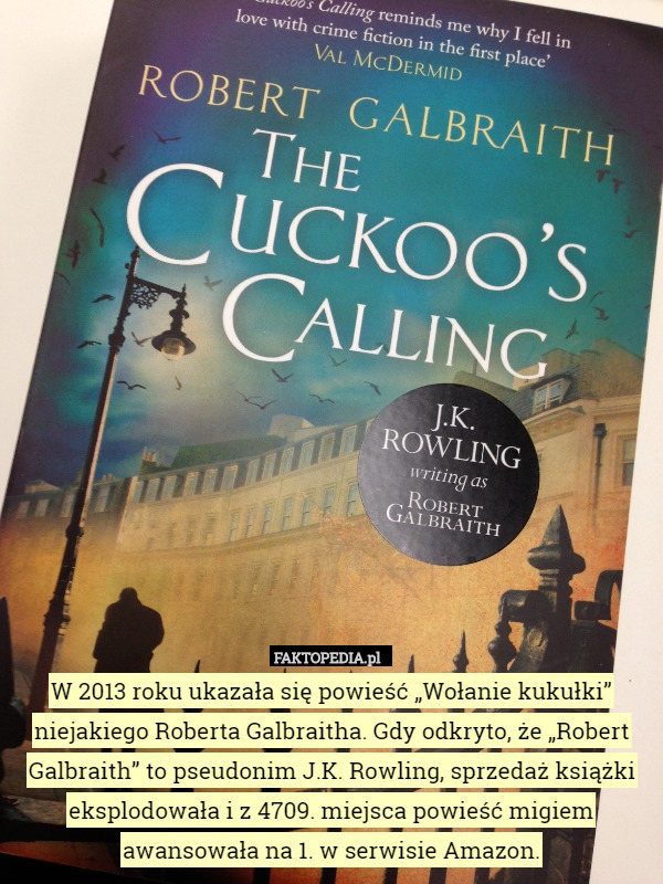 W 2013 roku ukazała się powieść „Wołanie kukułki” niejakiego Roberta Galbraitha. Gdy odkryto, że „Robert Galbraith” to pseudonim J.K. Rowling, sprzedaż książki eksplodowała i z 4709. miejsca powieść migiem awansowała na 1. w serwisie Amazon. 