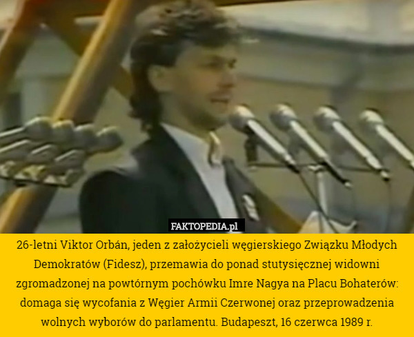 26-letni Viktor Orbán, jeden z założycieli węgierskiego Związku Młodych Demokratów (Fidesz), przemawia do ponad stutysięcznej widowni zgromadzonej na powtórnym pochówku Imre Nagya na Placu Bohaterów: domaga się wycofania z Węgier Armii Czerwonej oraz przeprowadzenia wolnych wyborów do parlamentu. Budapeszt, 16 czerwca 1989 r. 