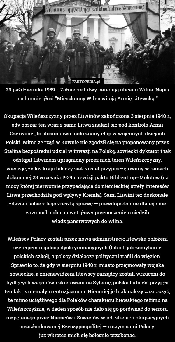 29 października 1939 r. Żołnierze Litwy paradują ulicami Wilna. Napis na bramie głosi "Mieszkańcy Wilna witają Armię Litewską!"

Okupacja Wileńszczyzny przez Litwinów zakończona 3 sierpnia 1940 r., gdy obszar ten wraz z samą Litwą znalazł się pod kontrolą Armii Czerwonej, to stosunkowo mało znany etap w wojennych dziejach Polski. Mimo że rząd w Kownie nie zgodził się na proponowany przez Stalina bezpośredni udział w inwazji na Polskę, sowiecki dyktator i tak odstąpił Litwinom upragniony przez nich teren Wileńszczyzny, wiedząc, że los kraju tak czy siak został przypieczętowany w ramach dokonanej 28 września 1939 r. rewizji paktu Ribbentrop–Mołotow (na mocy której pierwotnie przypadająca do niemieckiej strefy interesów Litwa przechodziła pod wpływy Kremla). Sami Litwini też doskonale zdawali sobie z tego zresztą sprawę — prawdopodobnie dlatego nie zawracali sobie nawet głowy przenoszeniem siedzib
władz państwowych do Wilna.

Wileńscy Polacy zostali przez nową administrację litewską obłożeni szeregiem regulacji dyskryminacyjnych (takich jak zamykanie polskich szkół), a polscy działacze polityczni trafili do więzień. Sprawiło to, że gdy w sierpniu 1940 r. miasto przejmowały wojska sowieckie, a znienawidzeni litewscy zarządcy zostali wrzuceni do bydlęcych wagonów i skierowani na Syberię, polska ludność przyjęła ten fakt z niemałym entuzjazmem. Niemniej jednak należy zaznaczyć, że mimo uciążliwego dla Polaków charakteru litewskiego reżimu na Wileńszczyźnie, w żaden sposób nie dało się go porównać do terroru rozpętanego przez Niemców i Sowietów w ich strefach okupacyjnych rozczłonkowanej Rzeczypospolitej — o czym sami Polacy
już wkrótce mieli się boleśnie przekonać. 