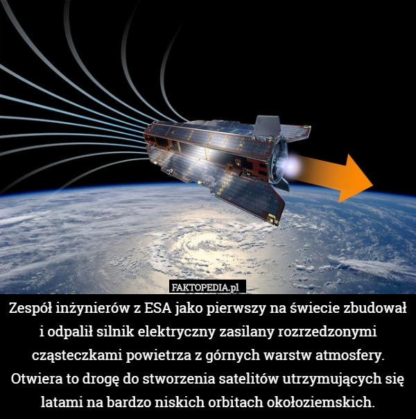 Zespół inżynierów z ESA jako pierwszy na świecie zbudował i odpalił silnik elektryczny zasilany rozrzedzonymi cząsteczkami powietrza z górnych warstw atmosfery. Otwiera to drogę do stworzenia satelitów utrzymujących się latami na bardzo niskich orbitach okołoziemskich. 