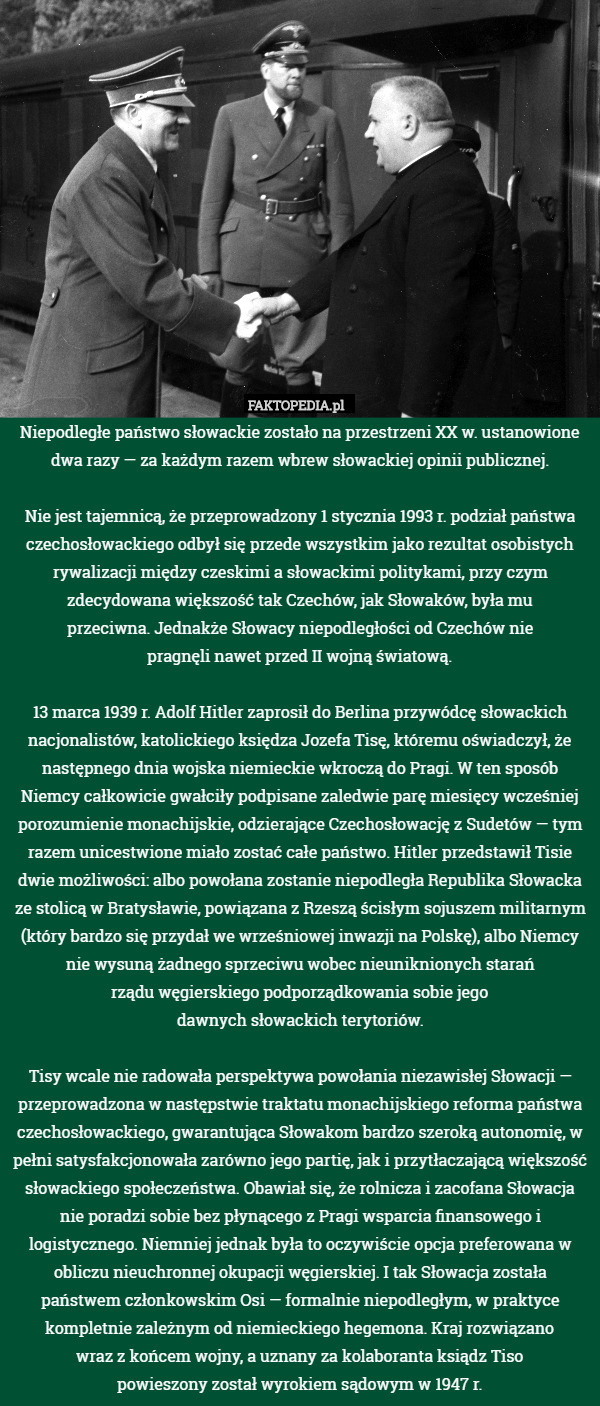 Niepodległe państwo słowackie zostało na przestrzeni XX w. ustanowione dwa razy — za każdym razem wbrew słowackiej opinii publicznej.

Nie jest tajemnicą, że przeprowadzony 1 stycznia 1993 r. podział państwa czechosłowackiego odbył się przede wszystkim jako rezultat osobistych rywalizacji między czeskimi a słowackimi politykami, przy czym zdecydowana większość tak Czechów, jak Słowaków, była mu
przeciwna. Jednakże Słowacy niepodległości od Czechów nie
pragnęli nawet przed II wojną światową.

13 marca 1939 r. Adolf Hitler zaprosił do Berlina przywódcę słowackich nacjonalistów, katolickiego księdza Jozefa Tisę, któremu oświadczył, że następnego dnia wojska niemieckie wkroczą do Pragi. W ten sposób Niemcy całkowicie gwałciły podpisane zaledwie parę miesięcy wcześniej porozumienie monachijskie, odzierające Czechosłowację z Sudetów — tym razem unicestwione miało zostać całe państwo. Hitler przedstawił Tisie dwie możliwości: albo powołana zostanie niepodległa Republika Słowacka ze stolicą w Bratysławie, powiązana z Rzeszą ścisłym sojuszem militarnym (który bardzo się przydał we wrześniowej inwazji na Polskę), albo Niemcy nie wysuną żadnego sprzeciwu wobec nieuniknionych starań
rządu węgierskiego podporządkowania sobie jego
dawnych słowackich terytoriów.

Tisy wcale nie radowała perspektywa powołania niezawisłej Słowacji — przeprowadzona w następstwie traktatu monachijskiego reforma państwa czechosłowackiego, gwarantująca Słowakom bardzo szeroką autonomię, w pełni satysfakcjonowała zarówno jego partię, jak i przytłaczającą większość słowackiego społeczeństwa. Obawiał się, że rolnicza i zacofana Słowacja nie poradzi sobie bez płynącego z Pragi wsparcia finansowego i logistycznego. Niemniej jednak była to oczywiście opcja preferowana w obliczu nieuchronnej okupacji węgierskiej. I tak Słowacja została państwem członkowskim Osi — formalnie niepodległym, w praktyce kompletnie zależnym od niemieckiego hegemona. Kraj rozwiązano
wraz z końcem wojny, a uznany za kolaboranta ksiądz Tiso
powieszony został wyrokiem sądowym w 1947 r. 