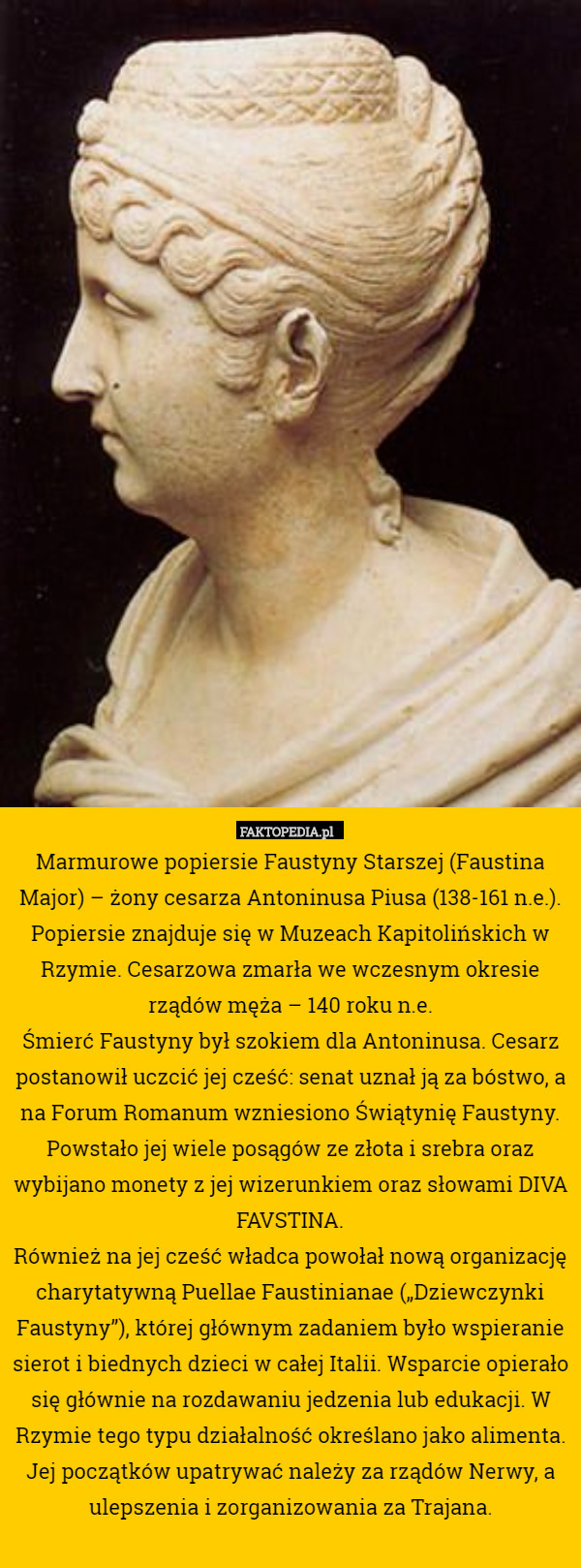 Marmurowe popiersie Faustyny Starszej (Faustina Major) – żony cesarza Antoninusa Piusa (138-161 n.e.). Popiersie znajduje się w Muzeach Kapitolińskich w Rzymie. Cesarzowa zmarła we wczesnym okresie rządów męża – 140 roku n.e.
Śmierć Faustyny był szokiem dla Antoninusa. Cesarz postanowił uczcić jej cześć: senat uznał ją za bóstwo, a na Forum Romanum wzniesiono Świątynię Faustyny. Powstało jej wiele posągów ze złota i srebra oraz wybijano monety z jej wizerunkiem oraz słowami DIVA FAVSTINA.
Również na jej cześć władca powołał nową organizację charytatywną Puellae Faustinianae („Dziewczynki Faustyny”), której głównym zadaniem było wspieranie sierot i biednych dzieci w całej Italii. Wsparcie opierało się głównie na rozdawaniu jedzenia lub edukacji. W Rzymie tego typu działalność określano jako alimenta. Jej początków upatrywać należy za rządów Nerwy, a ulepszenia i zorganizowania za Trajana. 