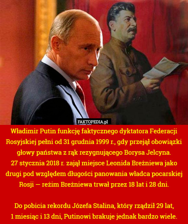 Władimir Putin funkcję faktycznego dyktatora Federacji Rosyjskiej pełni od 31 grudnia 1999 r., gdy przejął obowiązki głowy państwa z rąk rezygnującego Borysa Jelcyna.
 27 stycznia 2018 r. zajął miejsce Leonida Breżniewa jako drugi pod względem długości panowania władca pocarskiej Rosji — reżim Breżniewa trwał przez 18 lat i 28 dni.

Do pobicia rekordu Józefa Stalina, który rządził 29 lat,
 1 miesiąc i 13 dni, Putinowi brakuje jednak bardzo wiele. 