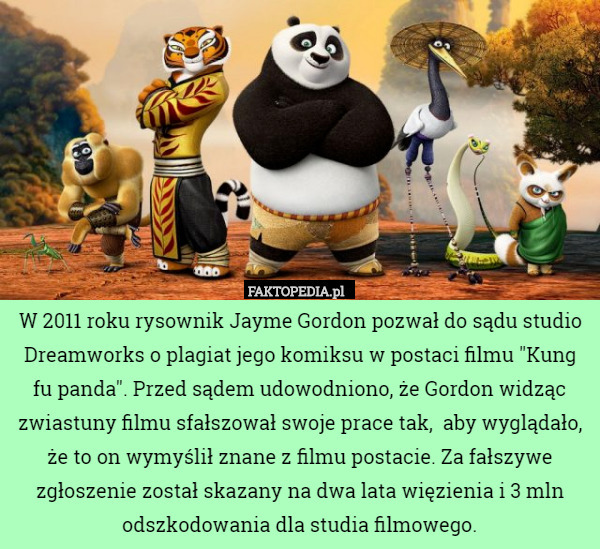 W 2011 roku rysownik Jayme Gordon pozwał do sądu studio Dreamworks o plagiat jego komiksu w postaci filmu "Kung fu panda". Przed sądem udowodniono, że Gordon widząc zwiastuny filmu sfałszował swoje prace tak,  aby wyglądało, że to on wymyślił znane z filmu postacie. Za fałszywe zgłoszenie został skazany na dwa lata więzienia i 3 mln odszkodowania dla studia filmowego. 