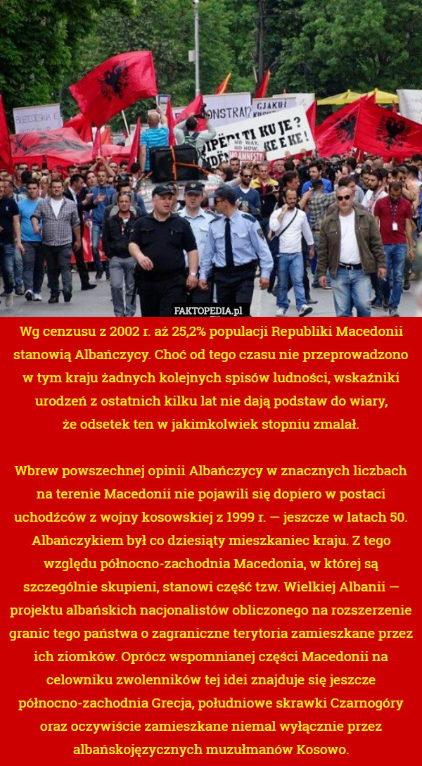 Wg cenzusu z 2002 r. aż 25,2% populacji Republiki Macedonii stanowią Albańczycy. Choć od tego czasu nie przeprowadzono w tym kraju żadnych kolejnych spisów ludności, wskaźniki urodzeń z ostatnich kilku lat nie dają podstaw do wiary,
że odsetek ten w jakimkolwiek stopniu zmalał.

Wbrew powszechnej opinii Albańczycy w znacznych liczbach na terenie Macedonii nie pojawili się dopiero w postaci uchodźców z wojny kosowskiej z 1999 r. — jeszcze w latach 50. Albańczykiem był co dziesiąty mieszkaniec kraju. Z tego względu północno-zachodnia Macedonia, w której są szczególnie skupieni, stanowi część tzw. Wielkiej Albanii — projektu albańskich nacjonalistów obliczonego na rozszerzenie granic tego państwa o zagraniczne terytoria zamieszkane przez ich ziomków. Oprócz wspomnianej części Macedonii na celowniku zwolenników tej idei znajduje się jeszcze północno-zachodnia Grecja, południowe skrawki Czarnogóry oraz oczywiście zamieszkane niemal wyłącznie przez albańskojęzycznych muzułmanów Kosowo. 