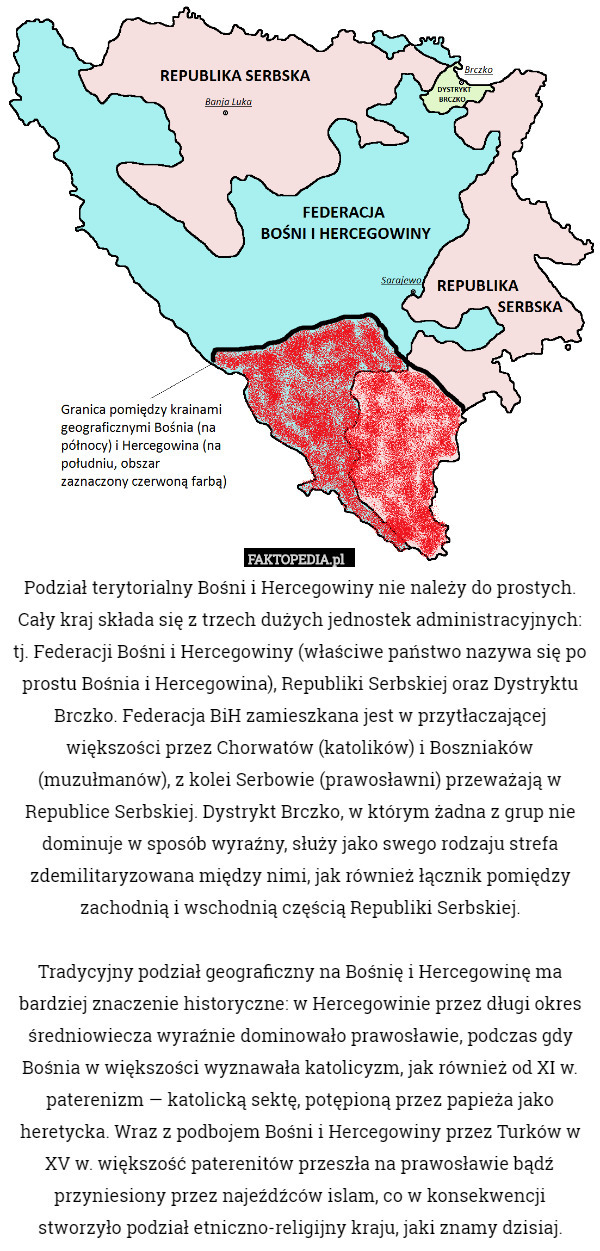 Podział terytorialny Bośni i Hercegowiny nie należy do prostych. Cały kraj składa się z trzech dużych jednostek administracyjnych: tj. Federacji Bośni i Hercegowiny (właściwe państwo nazywa się po prostu Bośnia i Hercegowina), Republiki Serbskiej oraz Dystryktu Brczko. Federacja BiH zamieszkana jest w przytłaczającej większości przez Chorwatów (katolików) i Boszniaków (muzułmanów), z kolei Serbowie (prawosławni) przeważają w Republice Serbskiej. Dystrykt Brczko, w którym żadna z grup nie dominuje w sposób wyraźny, służy jako swego rodzaju strefa zdemilitaryzowana między nimi, jak również łącznik pomiędzy zachodnią i wschodnią częścią Republiki Serbskiej.

Tradycyjny podział geograficzny na Bośnię i Hercegowinę ma bardziej znaczenie historyczne: w Hercegowinie przez długi okres średniowiecza wyraźnie dominowało prawosławie, podczas gdy Bośnia w większości wyznawała katolicyzm, jak również od XI w. paterenizm — katolicką sektę, potępioną przez papieża jako heretycka. Wraz z podbojem Bośni i Hercegowiny przez Turków w XV w. większość paterenitów przeszła na prawosławie bądź przyniesiony przez najeźdźców islam, co w konsekwencji stworzyło podział etniczno-religijny kraju, jaki znamy dzisiaj. 