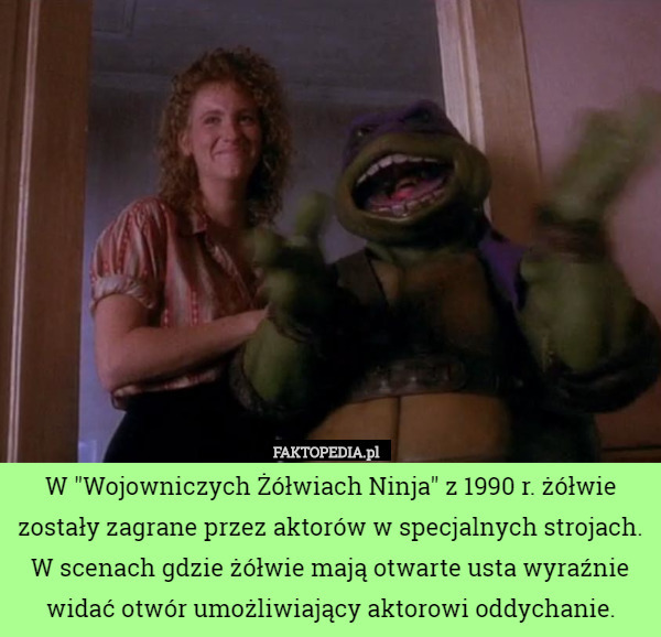 W "Wojowniczych Żółwiach Ninja" z 1990 r. żółwie zostały zagrane przez aktorów w specjalnych strojach. W scenach gdzie żółwie mają otwarte usta wyraźnie widać otwór umożliwiający aktorowi oddychanie. 
