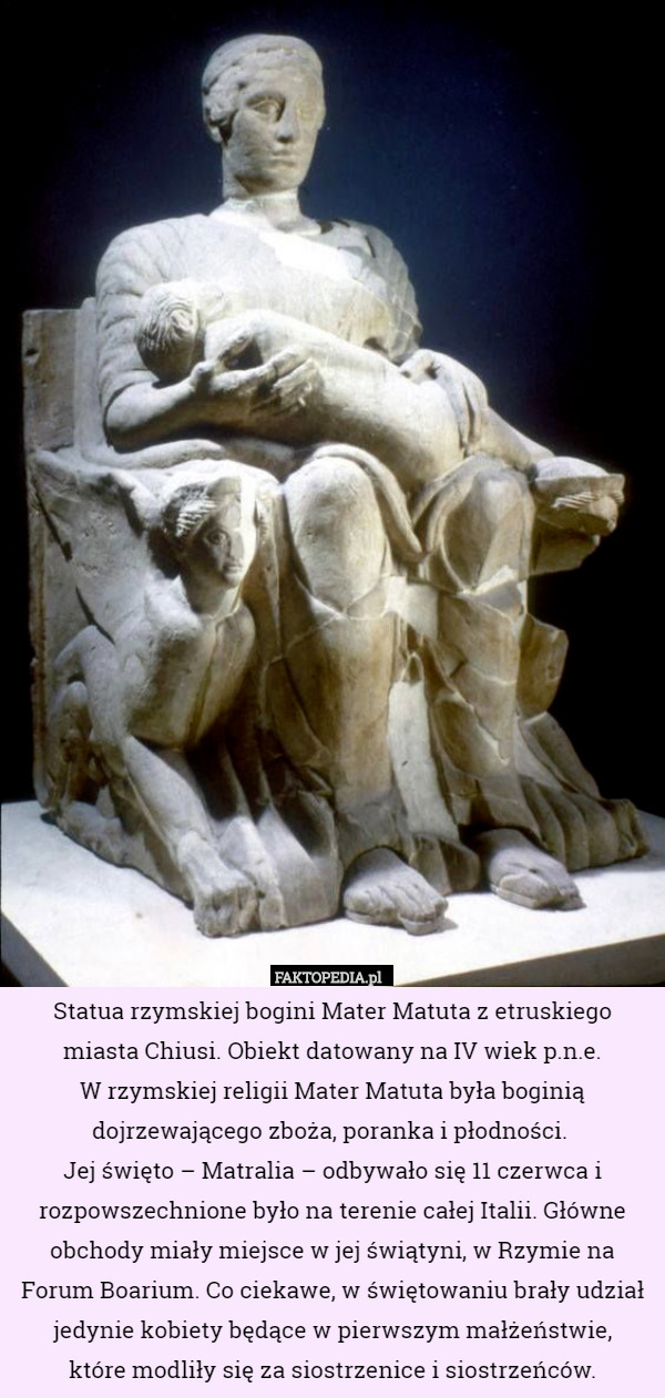 Statua rzymskiej bogini Mater Matuta z etruskiego miasta Chiusi. Obiekt datowany na IV wiek p.n.e.
 W rzymskiej religii Mater Matuta była boginią dojrzewającego zboża, poranka i płodności. 
Jej święto – Matralia – odbywało się 11 czerwca i rozpowszechnione było na terenie całej Italii. Główne obchody miały miejsce w jej świątyni, w Rzymie na Forum Boarium. Co ciekawe, w świętowaniu brały udział jedynie kobiety będące w pierwszym małżeństwie,
 które modliły się za siostrzenice i siostrzeńców. 