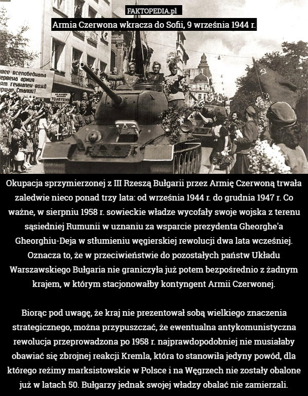 Armia Czerwona wkracza do Sofii, 9 września 1944 r.










Okupacja sprzymierzonej z III Rzeszą Bułgarii przez Armię Czerwoną trwała zaledwie nieco ponad trzy lata: od września 1944 r. do grudnia 1947 r. Co ważne, w sierpniu 1958 r. sowieckie władze wycofały swoje wojska z terenu sąsiedniej Rumunii w uznaniu za wsparcie prezydenta Gheorghe'a Gheorghiu-Deja w stłumieniu węgierskiej rewolucji dwa lata wcześniej. Oznacza to, że w przeciwieństwie do pozostałych państw Układu Warszawskiego Bułgaria nie graniczyła już potem bezpośrednio z żadnym krajem, w którym stacjonowałby kontyngent Armii Czerwonej.

Biorąc pod uwagę, że kraj nie prezentował sobą wielkiego znaczenia strategicznego, można przypuszczać, że ewentualna antykomunistyczna rewolucja przeprowadzona po 1958 r. najprawdopodobniej nie musiałaby obawiać się zbrojnej reakcji Kremla, która to stanowiła jedyny powód, dla którego reżimy marksistowskie w Polsce i na Węgrzech nie zostały obalone już w latach 50. Bułgarzy jednak swojej władzy obalać nie zamierzali. 