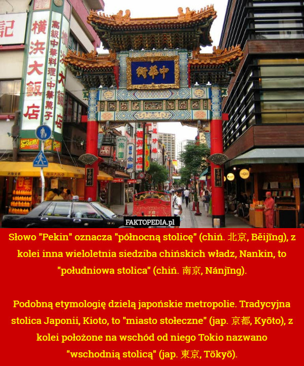 Słowo "Pekin" oznacza "północną stolicę" (chiń. 北京, Běijīng), z kolei inna wieloletnia siedziba chińskich władz, Nankin, to "południowa stolica" (chiń. 南京, Nánjīng).

Podobną etymologię dzielą japońskie metropolie. Tradycyjna stolica Japonii, Kioto, to "miasto stołeczne" (jap. 京都, Kyōto), z kolei położone na wschód od niego Tokio nazwano
"wschodnią stolicą" (jap. 東京, Tōkyō). 