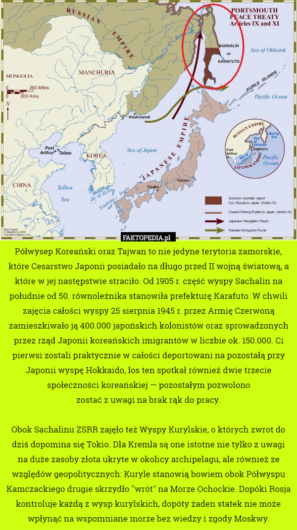 Półwysep Koreański oraz Tajwan to nie jedyne terytoria zamorskie, które Cesarstwo Japonii posiadało na długo przed II wojną światową, a które w jej następstwie straciło. Od 1905 r. część wyspy Sachalin na południe od 50. równoleżnika stanowiła prefekturę Karafuto. W chwili zajęcia całości wyspy 25 sierpnia 1945 r. przez Armię Czerwoną zamieszkiwało ją 400.000 japońskich kolonistów oraz sprowadzonych przez rząd Japonii koreańskich imigrantów w liczbie ok. 150.000. Ci pierwsi zostali praktycznie w całości deportowani na pozostałą przy Japonii wyspę Hokkaido, los ten spotkał również dwie trzecie społeczności koreańskiej — pozostałym pozwolono
zostać z uwagi na brak rąk do pracy.

Obok Sachalinu ZSRR zajęło też Wyspy Kurylskie, o których zwrot do dziś dopomina się Tokio. Dla Kremla są one istotne nie tylko z uwagi na duże zasoby złota ukryte w okolicy archipelagu, ale również ze względów geopolitycznych: Kuryle stanowią bowiem obok Półwyspu Kamczackiego drugie skrzydło "wrót" na Morze Ochockie. Dopóki Rosja kontroluje każdą z wysp kurylskich, dopóty żaden statek nie może wpłynąć na wspomniane morze bez wiedzy i zgody Moskwy. 