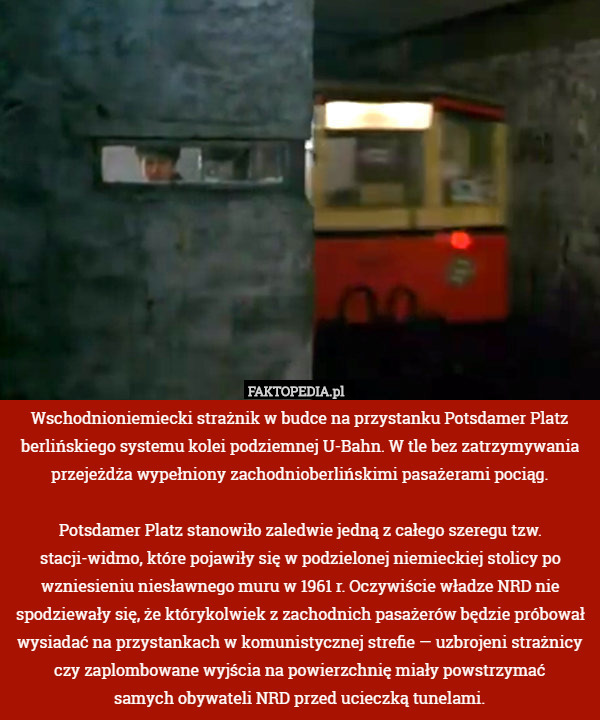 Wschodnioniemiecki strażnik w budce na przystanku Potsdamer Platz berlińskiego systemu kolei podziemnej U-Bahn. W tle bez zatrzymywania przejeżdża wypełniony zachodnioberlińskimi pasażerami pociąg.

Potsdamer Platz stanowiło zaledwie jedną z całego szeregu tzw. stacji-widmo, które pojawiły się w podzielonej niemieckiej stolicy po wzniesieniu niesławnego muru w 1961 r. Oczywiście władze NRD nie spodziewały się, że którykolwiek z zachodnich pasażerów będzie próbował wysiadać na przystankach w komunistycznej strefie — uzbrojeni strażnicy czy zaplombowane wyjścia na powierzchnię miały powstrzymać
samych obywateli NRD przed ucieczką tunelami. 