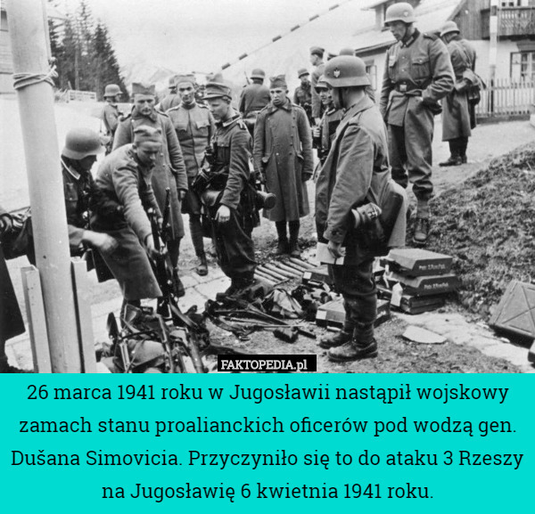 26 marca 1941 roku w Jugosławii nastąpił wojskowy zamach stanu proalianckich oficerów pod wodzą gen. Dušana Simovicia. Przyczyniło się to do ataku 3 Rzeszy na Jugosławię 6 kwietnia 1941 roku. 