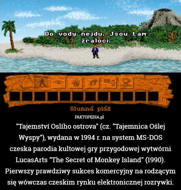 "Tajemství Oslího ostrova" (cz. "Tajemnica Oślej Wyspy"), wydana w 1994 r. na system MS-DOS
czeska parodia kultowej gry przygodowej wytwórni
LucasArts "The Secret of Monkey Island" (1990). Pierwszy prawdziwy sukces komercyjny na rodzącym się wówczas czeskim rynku elektronicznej rozrywki. 