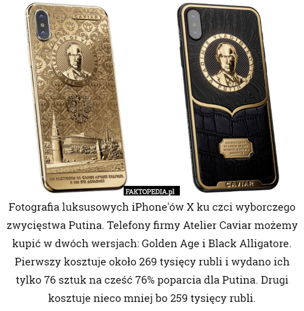Fotografia luksusowych iPhone'ów X ku czci wyborczego zwycięstwa Putina. Telefony firmy Atelier Caviar możemy kupić w dwóch wersjach: Golden Age i Black Alligatore. Pierwszy kosztuje około 269 tysięcy rubli i wydano ich tylko 76 sztuk na cześć 76% poparcia dla Putina. Drugi kosztuje nieco mniej bo 259 tysięcy rubli. 