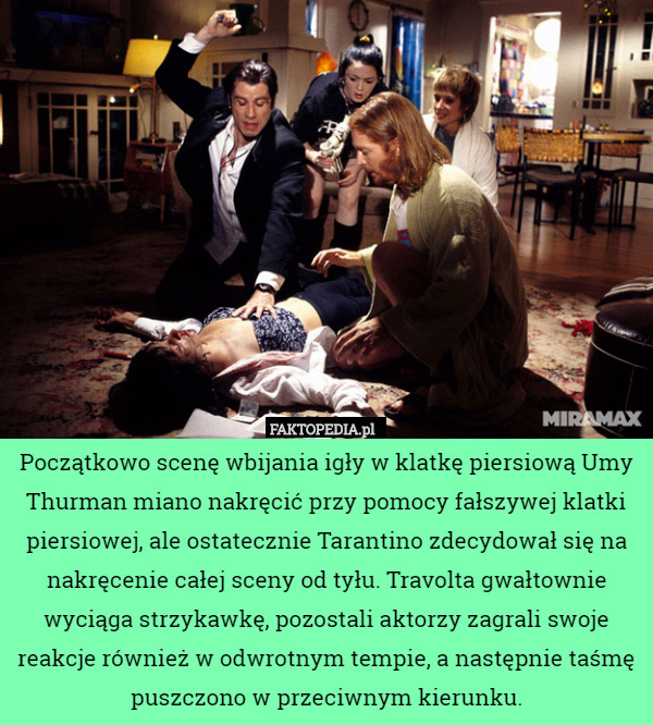 Początkowo scenę wbijania igły w klatkę piersiową Umy Thurman miano nakręcić przy pomocy fałszywej klatki piersiowej, ale ostatecznie Tarantino zdecydował się na nakręcenie całej sceny od tyłu. Travolta gwałtownie wyciąga strzykawkę, pozostali aktorzy zagrali swoje reakcje również w odwrotnym tempie, a następnie taśmę puszczono w przeciwnym kierunku. 