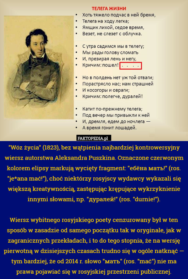 "Wóz życia" (1823), bez wątpienia najbardziej kontrowersyjny wiersz autorstwa Aleksandra Puszkina. Oznaczone czerwonym kolorem elipsy markują wycięty fragment: "ебёна мать!" (ros. "je*ana mać!"), choć niektórzy rosyjscy wydawcy wykazali się większą kreatywnością, zastępując krępujące wykrzyknienie innymi słowami, np. "дуралей!" (ros. "durnie!").

Wiersz wybitnego rosyjskiego poety cenzurowany był w ten sposób w zasadzie od samego początku tak w oryginale, jak w zagranicznych przekładach, i to do tego stopnia, że na wersję pierwotną w dzisiejszych czasach trudno się w ogóle natknąć — tym bardziej, że od 2014 r. słowo "мать" (ros. "mać") nie ma prawa pojawiać się w rosyjskiej przestrzeni publicznej. 