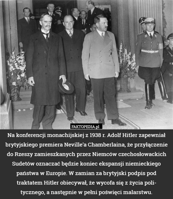 Na konferencji monachijskiej z 1938 r. Adolf Hitler zapewniał brytyjskiego premiera Neville'a Chamberlaina, że przyłączenie do Rzeszy zamieszkanych przez Niemców czechosłowackich Sudetów oznaczać będzie koniec ekspansji niemieckiego państwa w Europie. W zamian za brytyjski podpis pod traktatem Hitler obiecywał, że wycofa się z życia poli-
tycznego, a następnie w pełni poświęci malarstwu. 