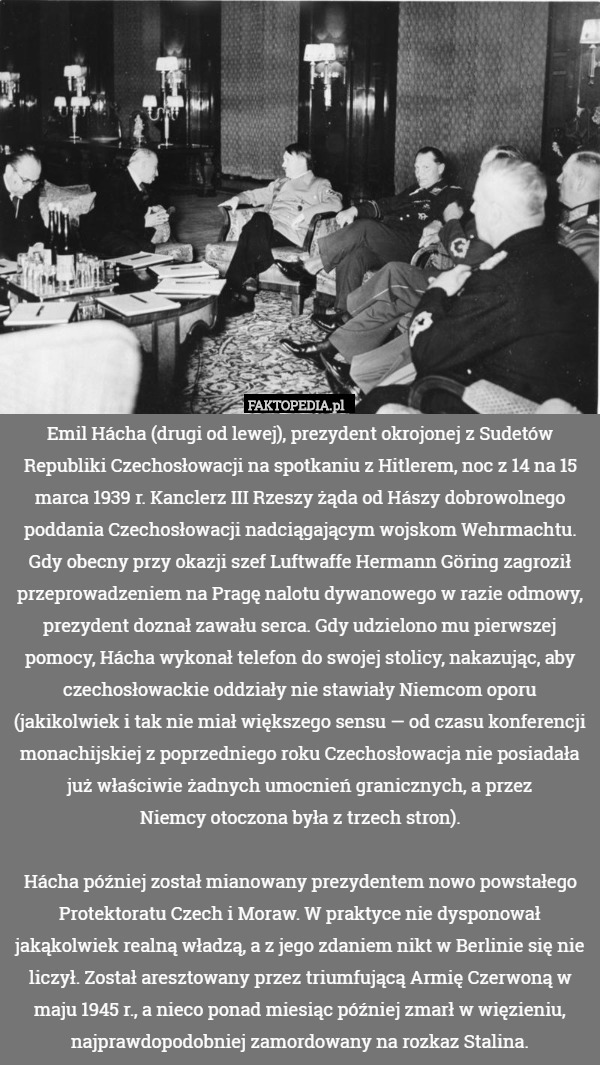 Emil Hácha (drugi od lewej), prezydent okrojonej z Sudetów Republiki Czechosłowacji na spotkaniu z Hitlerem, noc z 14 na 15 marca 1939 r. Kanclerz III Rzeszy żąda od Hászy dobrowolnego poddania Czechosłowacji nadciągającym wojskom Wehrmachtu. Gdy obecny przy okazji szef Luftwaffe Hermann Göring zagroził przeprowadzeniem na Pragę nalotu dywanowego w razie odmowy, prezydent doznał zawału serca. Gdy udzielono mu pierwszej pomocy, Hácha wykonał telefon do swojej stolicy, nakazując, aby czechosłowackie oddziały nie stawiały Niemcom oporu (jakikolwiek i tak nie miał większego sensu — od czasu konferencji monachijskiej z poprzedniego roku Czechosłowacja nie posiadała już właściwie żadnych umocnień granicznych, a przez
Niemcy otoczona była z trzech stron).

Hácha później został mianowany prezydentem nowo powstałego Protektoratu Czech i Moraw. W praktyce nie dysponował jakąkolwiek realną władzą, a z jego zdaniem nikt w Berlinie się nie liczył. Został aresztowany przez triumfującą Armię Czerwoną w maju 1945 r., a nieco ponad miesiąc później zmarł w więzieniu, najprawdopodobniej zamordowany na rozkaz Stalina. 