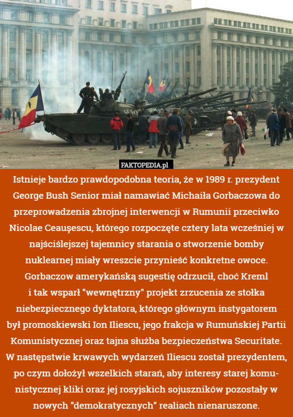 Istnieje bardzo prawdopodobna teoria, że w 1989 r. prezydent George Bush Senior miał namawiać Michaiła Gorbaczowa do przeprowadzenia zbrojnej interwencji w Rumunii przeciwko Nicolae Ceaușescu, którego rozpoczęte cztery lata wcześniej w najściślejszej tajemnicy starania o stworzenie bomby nuklearnej miały wreszcie przynieść konkretne owoce. Gorbaczow amerykańską sugestię odrzucił, choć Kreml
i tak wsparł "wewnętrzny" projekt zrzucenia ze stołka niebezpiecznego dyktatora, którego głównym instygatorem
był promoskiewski Ion Iliescu, jego frakcja w Rumuńskiej Partii Komunistycznej oraz tajna służba bezpieczeństwa Securitate. W następstwie krwawych wydarzeń Iliescu został prezydentem, po czym dołożył wszelkich starań, aby interesy starej komu- nistycznej kliki oraz jej rosyjskich sojuszników pozostały w nowych "demokratycznych" realiach nienaruszone. 