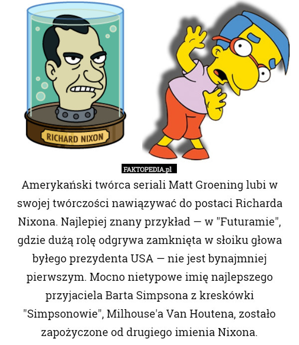 Amerykański twórca seriali Matt Groening lubi w swojej twórczości nawiązywać do postaci Richarda Nixona. Najlepiej znany przykład — w "Futuramie", gdzie dużą rolę odgrywa zamknięta w słoiku głowa byłego prezydenta USA — nie jest bynajmniej pierwszym. Mocno nietypowe imię najlepszego przyjaciela Barta Simpsona z kreskówki "Simpsonowie", Milhouse'a Van Houtena, zostało zapożyczone od drugiego imienia Nixona. 
