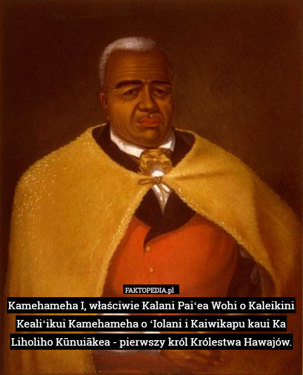 Kamehameha I, właściwie Kalani Paiʻea Wohi o Kaleikini Kealiʻikui Kamehameha o ʻIolani i Kaiwikapu kaui Ka Liholiho Kūnuiākea - pierwszy król Królestwa Hawajów. 