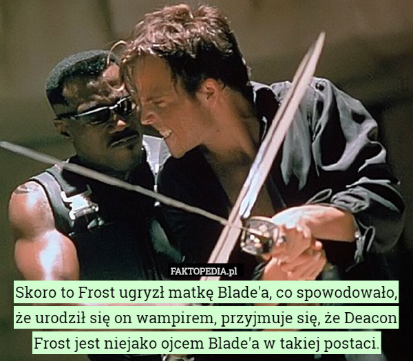 Skoro to Frost ugryzł matkę Blade'a, co spowodowało, że urodził się on wampirem, przyjmuje się, że Deacon Frost jest niejako ojcem Blade'a w takiej postaci. 