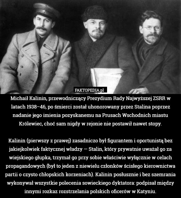 Michaił Kalinin, przewodniczący Prezydium Rady Najwyższej ZSRR w latach 1938–46, po śmierci został uhonorowany przez Stalina poprzez nadanie jego imienia pozyskanemu na Prusach Wschodnich miastu Królewiec, choć sam nigdy w rejonie nie postawił nawet stopy.

Kalinin (pierwszy z prawej) zasadniczo był figurantem i oportunistą bez jakiejkolwiek faktycznej władzy — Stalin, który prywatnie uważał go za wiejskiego głupka, trzymał go przy sobie właściwie wyłącznie w celach propagandowych (był to jeden z niewielu członków ścisłego kierownictwa partii o czysto chłopskich korzeniach). Kalinin posłusznie i bez szemrania wykonywał wszystkie polecenia sowieckiego dyktatora: podpisał między innymi rozkaz rozstrzelania polskich oficerów w Katyniu. 