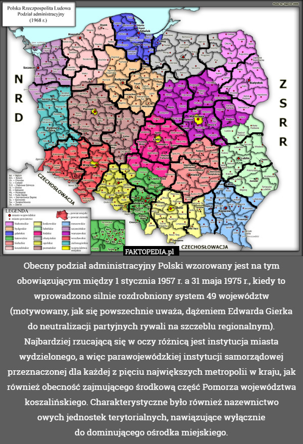 Obecny podział administracyjny Polski wzorowany jest na tym obowiązującym między 1 stycznia 1957 r. a 31 maja 1975 r., kiedy to wprowadzono silnie rozdrobniony system 49 województw (motywowany, jak się powszechnie uważa, dążeniem Edwarda Gierka do neutralizacji partyjnych rywali na szczeblu regionalnym). Najbardziej rzucającą się w oczy różnicą jest instytucja miasta wydzielonego, a więc parawojewódzkiej instytucji samorządowej przeznaczonej dla każdej z pięciu największych metropolii w kraju, jak również obecność zajmującego środkową część Pomorza województwa koszalińskiego. Charakterystyczne było również nazewnictwo
owych jednostek terytorialnych, nawiązujące wyłącznie
do dominującego ośrodka miejskiego. 