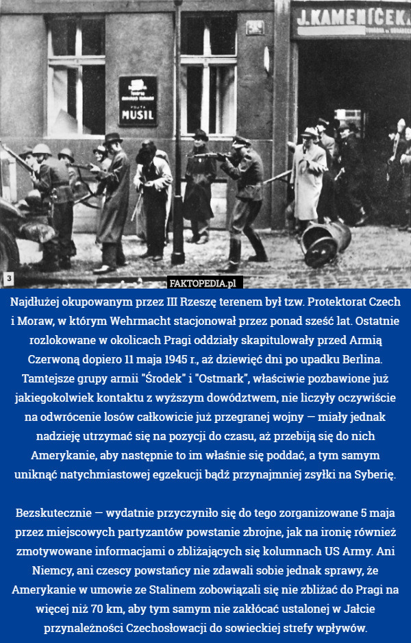 Najdłużej okupowanym przez III Rzeszę terenem był tzw. Protektorat Czech i Moraw, w którym Wehrmacht stacjonował przez ponad sześć lat. Ostatnie rozlokowane w okolicach Pragi oddziały skapitulowały przed Armią Czerwoną dopiero 11 maja 1945 r., aż dziewięć dni po upadku Berlina. Tamtejsze grupy armii "Środek" i "Ostmark", właściwie pozbawione już jakiegokolwiek kontaktu z wyższym dowództwem, nie liczyły oczywiście na odwrócenie losów całkowicie już przegranej wojny — miały jednak nadzieję utrzymać się na pozycji do czasu, aż przebiją się do nich Amerykanie, aby następnie to im właśnie się poddać, a tym samym uniknąć natychmiastowej egzekucji bądź przynajmniej zsyłki na Syberię.

Bezskutecznie — wydatnie przyczyniło się do tego zorganizowane 5 maja przez miejscowych partyzantów powstanie zbrojne, jak na ironię również zmotywowane informacjami o zbliżających się kolumnach US Army. Ani Niemcy, ani czescy powstańcy nie zdawali sobie jednak sprawy, że Amerykanie w umowie ze Stalinem zobowiązali się nie zbliżać do Pragi na więcej niż 70 km, aby tym samym nie zakłócać ustalonej w Jałcie przynależności Czechosłowacji do sowieckiej strefy wpływów. 